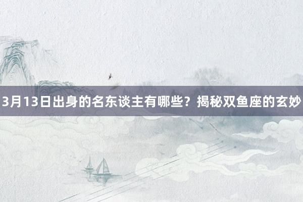 3月13日出身的名东谈主有哪些？揭秘双鱼座的玄妙