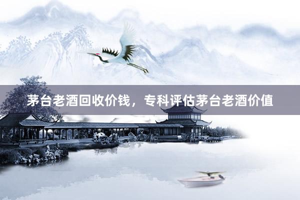 茅台老酒回收价钱，专科评估茅台老酒价值